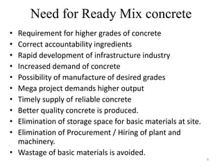 Need for Ready Mix concrete
• Requirement for higher grades of concrete
• Correct accountability ingredients
• Rapid development of infrastructure industry
• Increased demand of concrete
• Possibility of manufacture of desired grades
• Mega project demands higher output
• Timely supply of reliable concrete
• Better quality concrete is produced.
• Elimination of storage space for basic materials at site.
• Elimination of Procurement / Hiring of plant and
machinery.
• Wastage of basic materials is avoided.
6
 