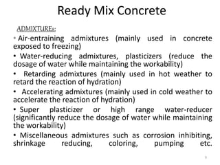 Ready Mix Concrete
ADMIXTUREs:
• Air-entraining admixtures (mainly used in concrete
exposed to freezing)
• Water-reducing admixtures, plasticizers (reduce the
dosage of water while maintaining the workability)
• Retarding admixtures (mainly used in hot weather to
retard the reaction of hydration)
• Accelerating admixtures (mainly used in cold weather to
accelerate the reaction of hydration)
• Super plasticizer or high range water-reducer
(significantly reduce the dosage of water while maintaining
the workability)
• Miscellaneous admixtures such as corrosion inhibiting,
shrinkage reducing, coloring, pumping etc.
9
 