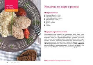 98 REDMOND
Ингредиенты:
■■ Свинина (филе) — 300 г
■■ Говядина (филе) — 300 г
■■ Рис шлифованный — 300 г
■■ Лук репчатый — 100 г
■■ Чеснок — 6 г
■■ Вода — 450 мл
■■ Соль
■■ Специи
Порядок приготовления
Мясо промыть, рис промыть до прозрачной воды. Мясо, лук и
чеснок пропустить через мясорубку, добавить соль, специи и
вымесить фарш. Из фарша сформировать котлеты. Рис выло-
жить в чашу мультиварки, залить водой, добавить соль и пере-
мешать. На чашу установить контейнер для приготовления на
пару, выложить в него котлеты. Закрыть крышку. Кнопкой
«Выбор программы» установить программу РИС/КРУПЫ,
кнопкой «Время приготовления» установить 28 минут. На-
жать кнопку «Старт». Готовить до окончания программы.
Котлеты на пару с рисом
Совет: подавайте блюдо с томатным соусом.
Блюда
на пару
рецепт 57
 