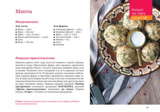 99
Ингредиенты:
Для теста:
■■ Мука — 500 г
■■ Вода — 200 мл
■■ Яйцо — 120 г (2 шт.)
■■ Масло растительное — 15 мл
■■ Соль
■■ Вода — 700 мл
Порядок приготовления
Замесить крутое тесто: воду (200 мл) смешать с мукой, яйцами,
маслом и солью. Приготовить фарш: мясо промыть, пропустить
через мясорубку вместе с луком и чесноком, добавить яйца, соль
и специи. Раскатать тесто толщиной 0,3 см и вырезать из него
кружки диаметром 8 см. В середину каждого выложить неболь-
шую порцию фарша и круговым движением защипать края те-
ста. В чашу мультиварки налить воду (700 мл), установить на нее
смазанный растительным маслом контейнер для приготовления
на пару, выложить манты. Закрыть крышку, кнопкой «Выбор
программы» установить программу ПАР/ВАРКА, кнопкой
«Время приготовления» установить 40 минут. Нажать
кнопку «Старт». Готовить до окончания программы.
Манты
Для фарша:
■■ Говядина (филе) — 300 г
■■ Свинина (филе) — 300 г
■■ Яйцо — 120 г / 2 шт.
■■ Лук репчатый — 100 г
■■ Чеснок — 6 г
■■ Соль
■■ Специи
Совет: манты получатся более сочными, если в фарш добавить
измельченный шпик.
Блюда
на пару
рецепт 58
 