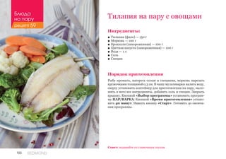 100 REDMOND
Ингредиенты:
■■ Тилапия (филе) — 150 г
■■ Морковь — 100 г
■■ Брокколи (замороженная) — 100 г
■■ Цветная капуста (замороженная) — 100 г
■■ Вода — 1 л
■■ Соль
■■ Специи
Порядок приготовления
Рыбу промыть, натереть солью и специями, морковь нарезать
кружочками толщиной 0,3 см. В чашу мультиварки налить воду,
сверху установить контейнер для приготовления на пару, выло-
жить в него все ингредиенты, добавить соль и специи. Закрыть
крышку. Кнопкой «Выбор программы» установить програм-
му ПАР/ВАРКА. Кнопкой «Время приготовления» устано-
вить 40 минут. Нажать кнопку «Старт». Готовить до оконча-
ния программы.
Тилапия на пару с овощами
Совет: подавайте со сливочным соусом.
Блюда
на пару
рецепт 59
 