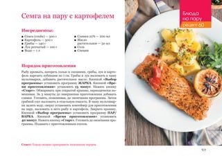 101
Ингредиенты:
■■ Семга (стейк) — 300 г
■■ Картофель — 500 г
■■ Грибы — 140 г
■■ Лук репчатый — 100 г
■■ Вода — 1 л
Порядок приготовления
Рыбу промыть, натереть солью и специями, грибы, лук и карто-
фель нарезать кубиками по 1 см. Грибы и лук выложить в чашу
мультиварки, добавить растительное масло. Кнопкой «Выбор
программы» установить программу ЖАРКА. Кнопкой «Вре-
мя приготовления» установить 15 минут. Нажать кнопку
«Старт». Обжаривать при открытой крышке, периодически по-
мешивая. За 3 минуты до завершения приготовления добавить
сливки. Готовить, помешивая, до окончания программы. Затем
грибной соус выложить в отдельную емкость. В чашу мультивар-
ки залить воду, сверху установить контейнер для приготовления
на пару, выложить в него рыбу и картофель. Закрыть крышку.
Кнопкой «Выбор программы» установить программу ПАР/
ВАРКА. Кнопкой «Время приготовления» установить
40 минут. Нажать кнопку «Старт». Готовить до окончания про-
граммы. Подавать с приготовленным соусом.
Семга на пару с картофелем
■■ Сливки 22% — 200 мл
■■ Масло 	
растительное — 50 мл
■■ Соль
■■ Специи
Совет: блюдо можно приправить лимонным перцем.
Блюда
на пару
рецепт 60
 