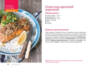102 REDMOND
Ингредиенты:
■■ Семга (стейк) — 270 г
■■ Грецкий орех — 15 г
■■ Кедровый орех — 15 г
■■ Вода — 500 мл
■■ Соль
■■ Специи
Порядок приготовления
Рыбу промыть, натереть солью и специями, орехи измельчить
ножом. В чашу мультиварки налить воду, установить контейнер
для приготовления на пару, выложить в него рыбу, посыпать оре-
хами и слегка примять. Закрыть крышку. Кнопкой «Выбор про-
граммы» установить программу ПАР/ВАРКА. Затем нажатием
кнопки «Время приготовления» установить 35 минут. На-
жать кнопку «Старт». Готовить до окончания программы.
Семга под ореховой
корочкой
Совет: рыба получится более ароматной, если орехи смешать
с апельсиновой цедрой.
Блюда
на пару
рецепт 61
 