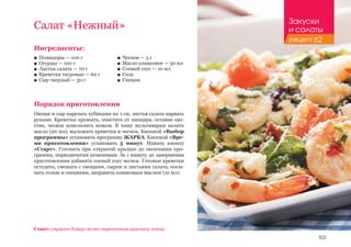 103
Салат «Нежный»
Ингредиенты:
■■ Помидоры — 100 г
■■ Огурцы — 100 г
■■ Листья салата — 70 г
■■ Креветки тигровые — 60 г
■■ Сыр твердый — 50 г
Порядок приготовления
Овощи и сыр нарезать кубиками по 1 см, листья салата нарвать
руками. Креветки промыть, очистить от панциря, оставив хво-
стик, чеснок измельчить ножом. В чашу мультиварки налить
масло (20 мл), выложить креветки и чеснок. Кнопкой «Выбор
программы» установить программу ЖАРКА. Кнопкой «Вре-
мя приготовления» установить 5 минут. Нажать кнопку
«Старт». Готовить при открытой крышке до окончания про-
граммы, периодически помешивая. За 1 минуту до завершения
приготовления добавить соевый соус чеснок. Готовые креветки
остудить, смешать с овощами, сыром и листьями салата, посы-
пать солью и специями, заправить оливковым маслом (10 мл).
■■ Чеснок — 5 г
■■ Масло оливковое — 30 мл
■■ Соевый соус — 10 мл
■■ Соль
■■ Специи
Совет: украсьте блюдо мелко нарезанным красным луком.
Закуски
и салаты
рецепт 62
 