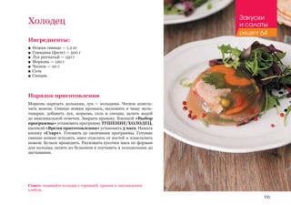 105
Ингредиенты:
■■ Ножки свиные — 1,2 кг
■■ Говядина (филе) — 500 г
■■ Лук репчатый — 150 г
■■ Морковь — 120 г
■■ Чеснок — 20 г
■■ Соль
■■ Специи
Порядок приготовления
Морковь нарезать дольками, лук — кольцами. Чеснок измель-
чить ножом. Свиные ножки промыть, выложить в чашу муль-
тиварки, добавить лук, морковь, соль и специи, залить водой
до максимальной отметки. Закрыть крышку. Кнопкой «Выбор
программы» установить программу ТУШЕНИЕ/ХОЛОДЕЦ,
кнопкой «Время приготовления» установить 3 часа. Нажать
кнопку «Старт». Готовить до окончания программы. Готовые
свиные ножки остудить, мясо отделить от костей и измельчить
ножом. Бульон процедить. Разложить кусочки мяса по формам
для холодца, залить их бульоном и поставить в холодильник до
застывания.
Холодец
Совет: подавайте холодец с горчицей, хреном и лапландским
хлебом.
Закуски
и салаты
рецепт 64
 