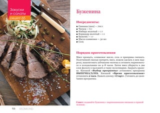 106 REDMOND
Буженина
Ингредиенты:
■■ Свинина (шея) — 700 г
■■ Чеснок — 6 г
■■ Имбирь молотый — 1 г
■■ Кориандр молотый — 1 г
■■ Базилик — 1 г
■■ Масло оливковое — 30 мл
■■ Соль
Порядок приготовления
Мясо промыть, оливковое масло, соль и приправы смешать.
Полученной смесью натереть мясо, ножом сделать в нем над-
резы, нашпиговать зубчиками чеснока и оставить мариновать-
ся в холодильнике на 4–8 часов. Затем мясо обернуть в два
слоя фольги и выложить в чашу мультиварки. Закрыть крыш-
ку. Кнопкой «Выбор программы» установить программу
ВЫПЕЧКА/ХЛЕБ. Кнопкой «Время приготовления»
установить 2 часа. Нажать кнопку «Старт». Готовить до окон-
чания программы.
Совет: подавайте буженину с маринованными овощами и пряной
зеленью.
Закуски
и салаты
рецепт 65
 