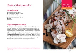 107
Ингредиенты:
■■ Свинина (филе) — 450 г
■■ Шампиньоны свежие — 50 г
■■ Лук репчатый — 50 г
■■ Масло сливочное — 20 г
■■ Масло растительное — 20 мл
■■ Соль
■■ Специи
Порядок приготовления
Свинину промыть, нарезать на стейки толщиной 2–2,5 см, от­
бить до толщины 0,5 см. Грибы и лук измельчить ножом, сме­
шать со сливочным маслом, солью и специями. На каждый ку­
сок мяса ближе к краю выложить порцию начинки и завернуть
в рулет. Чашу мультиварки смазать растительным маслом, вы­
ложить на дно рулеты швом вниз. Закрыть крышку. Кнопкой
«Выбор программы» установить программу ЖАРКА. Кноп-
кой «Время приготовления» установить 20 минут. Нажать
кнопку «Старт». Каждые 7 минут открывать крышку и перево-
рачивать рулеты. Готовить до окончания программы.
Рулет «Московский»
Совет: рулет получится более пикантным, если в начинку добавить
тертый сыр.
Закуски
и салаты
рецепт 66
 
