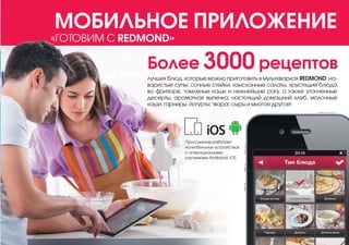 «ГОТОВИМ С REDMOND»
МОБИЛЬНОЕ ПРИЛОЖЕНИЕ
Более 3000 рецептов
лучших блюд, которые можно приготовить в мультиварках REDMOND: на-
варистые супы, сочные стейки, изысканные салаты, хрустящие блюда
во фритюре, томленые каши и нежнейшие рагу, а также утонченные
десерты, ароматная выпечка, настоящий домашний хлеб, молочные
каши, гарниры, йогурты, творог, сыры и многое другое!
Приложение работает
на мобильных устройствах
с операционными
системами Androind, iOS
 