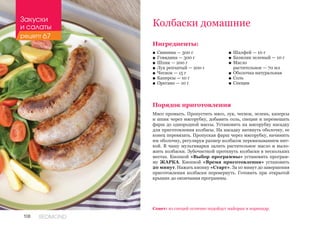 108 REDMOND
Колбаски домашние
Ингредиенты:
■■ Свинина — 300 г
■■ Говядина — 300 г
■■ Шпик — 200 г
■■ Лук репчатый — 200 г
■■ Чеснок — 15 г
■■ Каперсы — 10 г
■■ Орегано — 10 г
Порядок приготовления
Мясо промыть. Пропустить мясо, лук, чеснок, зелень, каперсы
и шпик через мясорубку, добавить соль, специи и перемешать
фарш до однородной массы. Установить на мясорубку насадку
для приготовления колбасы. На насадку натянуть оболочку, ее
конец перевязать. Пропуская фарш через мясорубку, начинить
им оболочку, регулируя размер колбасок перевязыванием нит-
кой. В чашу мультиварки залить растительное масло и выло-
жить колбаски. Зубочисткой проткнуть колбаски в нескольких
местах. Кнопкой «Выбор программы» установить програм-
му ЖАРКА. Кнопкой «Время приготовления» установить
20 минут. Нажать кнопку «Старт». За 10 минут до завершения
приготовления колбаски перевернуть. Готовить при открытой
крышке до окончания программы.
Совет: из специй отлично подойдут майоран и кориандр.
■■ Шалфей — 10 г
■■ Базилик зеленый — 10 г
■■ Масло 	
растительное — 70 мл
■■ Оболочка натуральная
■■ Соль
■■ Специи
Закуски
и салаты
рецепт 67
 