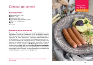 109
Сосиски по-венски
Ингредиенты:
■■ Свинина (шея) — 1 кг
■■ Бекон — 500 г
■■ Тмин молотый — 10 г
■■ Мускатный орех молотый — 10 г
■■ Оболочка натуральная
■■ Соль
■■ Специи
Порядок приготовления
Свинину и бекон пропустить через мясорубку, добавить специи
и перемешать фарш до однородной массы. Установить на мясо-
рубку насадку для приготовления сосисок. На насадку натянуть
оболочку, ее конец перевязать. Пропуская фарш через мясо-
рубку, начинить им оболочку, регулируя размер сосисок пере-
вязыванием ниткой. В чашу мультиварки залить растительное
масло и выложить сосиски. Зубочисткой проткнуть сосиски в
нескольких местах. Кнопкой «Выбор программы» устано-
вить программу ЖАРКА. Кнопкой «Время приготовления»
установить 20 минут. Нажать кнопку «Старт». За 10 минут до
завершения приготовления сосиски перевернуть. Готовить при
открытой крышке до окончания программы.
Совет: подавайте сосиски со свежими овощами и запеченным
картофелем.
Закуски
и салаты
рецепт 68
 