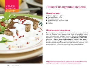 110 REDMOND
Ингредиенты:
■■ Печень куриная — 380 г
■■ Лук репчатый — 100 г
■■ Масло сливочное — 50 г
■■ Мускатный орех молотый — 1 г
■■ Соль
■■ Специи
Порядок приготовления
Печень промыть, очистить от пленки, лук нарезать кубиками
по 1 см. Печень и лук выложить в чашу мультиварки, доба-
вить соль и специи. Закрыть крышку. Кнопкой «Выбор про-
граммы» установить программу ТУШЕНИЕ/ХОЛОДЕЦ.
Кнопкой «Время приготовления» установить 20 минут.
Нажать кнопку «Старт». Готовить до окончания программы.
Готовую печень выложить в отдельную емкость, добавить сли-
вочное масло и взбить блендером до однородной массы.
Паштет из куриной печени
Совет: блюдо получится более пряным, если добавить в него чер-
ный и розовый перец и несколько зерен можжевельника.
Закуски
и салаты
рецепт 69
 