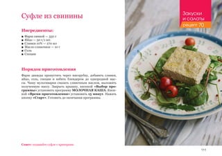 111
Ингредиенты:
■■ Фарш свиной — 350 г
■■ Яйцо — 50 г/1 шт.
■■ Сливки 10% — 270 мл
■■ Масло сливочное — 10 г
■■ Соль
■■ Специи
Порядок приготовления
Фарш дважды пропустить через мясорубку, добавить сливки,
яйцо, соль, специи и взбить блендером до однородной мас-
сы. Чашу мультиварки смазать сливочным маслом, выложить
полученную массу. Закрыть крышку, кнопкой «Выбор про-
граммы» установить программу МОЛОЧНАЯ КАША. Кноп-
кой «Время приготовления» установить 15 минут. Нажать
кнопку «Старт». Готовить до окончания программы.
Совет: подавайте суфле с крекерами.
Суфле из свинины Закуски
и салаты
рецепт 70
 
