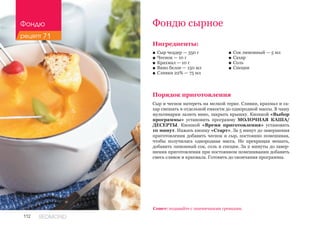 112 REDMOND
Фондю сырное
Ингредиенты:
■■ Сыр чеддер — 350 г
■■ Чеснок — 10 г
■■ Крахмал — 10 г
■■ Вино белое — 150 мл
■■ Сливки 22% — 75 мл
Порядок приготовления
Сыр и чеснок натереть на мелкой терке. Сливки, крахмал и са-
хар смешать в отдельной емкости до однородной массы. В чашу
мультиварки залить вино, закрыть крышку. Кнопкой «Выбор
программы» установить программу МОЛОЧНАЯ КАША/
ДЕСЕРТЫ. Кнопкой «Время приготовления» установить
10 минут. Нажать кнопку «Старт». За 5 минут до завершения
приготовления добавить чеснок и сыр, постоянно помешивая,
чтобы получилась однородная масса. Не прекращая мешать,
добавить лимонный сок, соль и специи. За 2 минуты до завер-
шения приготовления при постоянном помешивании добавить
смесь сливок и крахмала. Готовить до окончания программы.
Совет: подавайте с пшеничными гренками.
■■ Сок лимонный — 5 мл
■■ Сахар
■■ Соль
■■ Специи
Фондю
рецепт 71
 