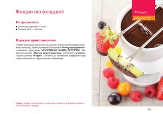 113
Фондю шоколадное
Ингредиенты:
■■ Шоколад горький — 200 г
■■ Сливки 22% — 200 мл
Порядок приготовления
Плитку шоколада разломать на дольки. В чашу мультиварки выло-
жить шоколад, залить сливками. Кнопкой «Выбор программы»
установить программу МОЛОЧНАЯ КАША/ДЕСЕРТЫ. На-
жатием кнопки «Время приготовления» установить 5 минут.
Нажать кнопку «Старт». Готовить до окончания программы при
открытой крышке, периодически помешивая.
Совет: чтобы оттенить вкус шоколада, добавьте в фондю немного
апельсинового ликера.
Фондю
рецепт 72
 