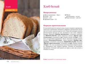 114 REDMOND
Хлеб белый
Ингредиенты:
■■ Мука пшеничная — 850 г
■■ Сахар — 30 г
■■ Соль — 10 г
■■ Дрожжи сухие — 6 г
Порядок приготовления
В отдельной емкости смешать воду с солью, сахаром и дрожжами,
тщательно перемешать венчиком. Добавить растительное масло
(30 мл) и муку, замесить крутое тесто. Чашу мультиварки смазать
растительным маслом (10 мл), выложить в нее тесто. Закрыть
крышку. Кнопкой «Выбор программы» установить програм-
му ЙОГУРТ/ТЕСТО. Затем нажатием кнопки «Время при-
готовления» установить 1 час. Нажать кнопку «Старт». Гото-
вить до окончания программы. После звукового сигнала нажать
кнопку «Подогрев/Отмена». Затем кнопкой «Выбор про-
граммы» установить программу ВЫПЕЧКА/ХЛЕБ. Кнопкой
«Время приготовления» установить 2 часа. Нажать кнопку
«Старт». За 1 час до завершения приготовления открыть крыш-
ку, перевернуть хлеб, закрыть крышку. Готовить до окончания
программы. Готовый хлеб вынуть из чаши и дать ему остыть в
течение 20 минут.
■■ Масло 	
растительное — 40 мл
■■ Вода (теплая) — 500 мл
Совет: подавайте со сливочным сыром.
Хлеб
рецепт 73
 