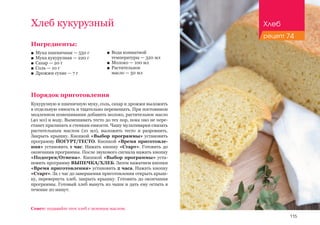 115
Хлеб кукурузный
Ингредиенты:
■■ Мука пшеничная — 550 г
■■ Мука кукурузная — 220 г
■■ Сахар — 20 г
■■ Соль — 10 г
■■ Дрожжи сухие — 7 г
Порядок приготовления
Кукурузную и пшеничную муку, соль, сахар и дрожжи выложить
в отдельную емкость и тщательно перемешать. При постоянном
медленном помешивании добавить молоко, растительное масло
(40 мл) и воду. Вымешивать тесто до тех пор, пока оно не пере-
станет прилипать к стенкам емкости. Чашу мультиварки смазать
растительным маслом (10 мл), выложить тесто и разровнять.
Закрыть крышку. Кнопкой «Выбор программы» установить
программу ЙОГУРТ/ТЕСТО. Кнопкой «Время приготовле-
ния» установить 1 час. Нажать кнопку «Старт». Готовить до
окончания программы. После звукового сигнала нажать кнопку
«Подогрев/Отмена». Кнопкой «Выбор программы» уста-
новить программу ВЫПЕЧКА/ХЛЕБ. Затем нажатием кнопки
«Время приготовления» установить 2 часа. Нажать кнопку
«Старт». За 1 час до завершения приготовления открыть крыш-
ку, перевернуть хлеб, закрыть крышку. Готовить до окончания
программы. Готовый хлеб вынуть из чаши и дать ему остыть в
течение 20 минут.
■■ Вода комнатной
температуры — 320 мл
■■ Молоко — 100 мл
■■ Растительное 		
масло — 50 мл
Совет: подавайте этот хлеб с зеленым маслом.
Хлеб
рецепт 74
 