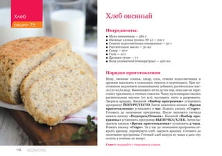 116 REDMOND
Хлеб овсяный
Ингредиенты:
■■ Мука пшеничная — 580 г
■■ Овсяные хлопья (помол № 2) — 100 г
■■ Семена подсолнечника очищенные — 50 г
■■ Растительное масло — 30 мл
■■ Сахар — 20 г
■■ Соль — 10 г
■■ Дрожжи сухие — 7 г
■■ Вода (комнатной температуры) — 420 мл
Порядок приготовления
Муку, овсяные хлопья, сахар, соль, семена подсолнечника и
дрожжи выложить в отдельную емкость и перемешать. При по-
стоянном медленном помешивании добавить растительное мас-
ло (20 мл) и воду. Вымешивать тесто до тех пор, пока оно не пере-
станет прилипать к стенкам емкости. Чашу мультиварки смазать
растительным маслом (10 мл), выложить тесто и разровнять.
Закрыть крышку. Кнопкой «Выбор программы» установить
программу ЙОГУРТ/ТЕСТО. Затем нажатием кнопки «Время
приготовления» установить 1 час. Нажать кнопку «Старт».
Готовить до окончания программы. После звукового сигнала
нажать кнопку «Подогрев/Отмена». Кнопкой «Выбор про-
граммы» установить программу ВЫПЕЧКА/ХЛЕБ. Затем на-
жатием кнопки «Время приготовления» установить 2 часа.
Нажать кнопку «Старт». За 1 час до окончания программы от-
крыть крышку, перевернуть хлеб, закрыть крышку. Готовить до
окончания программы. Готовый хлеб вынуть из чаши и дать ему
остыть в течение 20 минут.
Совет: подавайте с творожным сыром.
Хлеб
рецепт 75
 