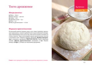 117
Тесто дрожжевое
Ингредиенты:
■■ Мука — 600 г
■■ Вода теплая — 300 мл
■■ Сахар — 20 г
■■ Дрожжи сухие — 15 г
■■ Соль — 5 г
■■ Масло растительное — 10 мл
Порядок приготовления
В отдельной емкости смешать муку, соль, сахар и дрожжи, продол-
жая помешивать, тонкой струйкой влить воду комнатной темпера-
туры. Вымешивать тесто до тех пор, пока оно не начнет отставать от
стенок емкости. Чашу мультиварки смазать растительным маслом
и выложить тесто. Закрыть крышку. Кнопкой «Выбор програм-
мы» установить программу ЙОГУРТ/ТЕСТО. Затем нажатием
кнопки «Время приготовления» установить 1 час. Нажать
кнопку «Старт». Готовить до окончания программы.
Совет: тесто прекрасно подойдет для выпечки пирожков и пиццы.
Выпечка
рецепт 76
 
