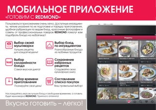 Наслаждайтесь вкусом лучших блюд и свободным временем, а готовить
будет мультиварка REDMOND. Приятного аппетита!
Самая вкусная диета!
Выбор
калорийности
блюда
Выбор своей
мультиварки
Планируйте свой день!
Выбор времени
приготовления
Ваш правильный выбор!
Составление
списка покупок
Создавайте свою
кулинарную книгу
Сохранение
избранных
рецептов
Разнообразные блюда
из любимых продуктов
Лучшие рецепты
для каждой модели!
Выбор блюд
по ингредиентам
Вкусно готовить – легко!
Пользоваться приложением очень легко. Доступные ингредиен-
ты, четкие указания по их подготовке и порядку приготовления,
удобная рубрикация по видам блюд, красочные фотографии и
советы от профессиональных поваров REDMOND помогут вам
подобрать блюдо на любой вкус!
«ГОТОВИМ С REDMOND»
МОБИЛЬНОЕ ПРИЛОЖЕНИЕ
 
