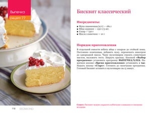 118 REDMOND
Ингредиенты:
■■ Мука пшеничная (в/с) — 180 г
■■ Яйцо куриное — 250 г/5 шт.
■■ Сахар — 150 г
■■ Масло сливочное — 10 г
Порядок приготовления
В отдельной емкости взбить яйца с сахаром до стойкой пены.
Постоянно помешивая, добавить муку, перемешать миксером
до однородной массы. Чашу мультиварки смазать сливочным
маслом, выложить тесто. Закрыть крышку. Кнопкой «Выбор
программы» установить программу ВЫПЕЧКА/ХЛЕБ. На-
жатием кнопки «Время приготовления» установить 1 час.
Нажать кнопку «Старт». Готовить до окончания программы.
Готовый бисквит оставить в мультиварке на 15 минут.
Бисквит классический
Совет: бисквит можно украсить взбитыми сливками и свежими
ягодами.
Выпечка
рецепт 77
 