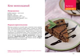 119
Кекс шоколадный
Ингредиенты:
■■ Яйцо куриное — 200 г/4 шт.
■■ Сахар — 150 г
■■ Масло сливочное — 150 г
■■ Мука пшеничная (в/с) — 110 г
■■ Шоколад черный (горький) — 60 г
■■ Разрыхлитель — 10 г
Порядок приготовления
Шоколад натереть на мелкой терке, сливочное масло размяг-
чить. В отдельной емкости взбить яйца с сахаром до стойкой
пены. При постоянном помешивании добавить сливочное мас-
ло (140 г), муку, разрыхлитель, тертый шоколад и тщательно
перемешать до однородной массы. Чашу мультиварки смазать
сливочным маслом (10 г) и выложить получившееся тесто. За-
крыть крышку. Кнопкой «Выбор программы» установить
программу ВЫПЕЧКА/ХЛЕБ. Нажатием кнопки «Время
приготовления» установить 1 час. Нажать кнопку «Старт».
Готовить до окончания программы.
Совет: готовый кекс можно украсить сахарной пудрой, орехами и
дольками свежих фруктов.
Выпечка
рецепт 78
 