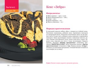 120 REDMOND
Ингредиенты:
■■ Яйцо куриное — 250 г / 5 шт.
■■ Мука пшеничная (в/с) — 180 г
■■ Сахар — 150 г
■■ Какао-порошок — 10 г
■■ Масло сливочное — 10 г
Порядок приготовления
В отдельной емкости взбить яйца с сахаром до стойкой пены.
Постоянно помешивая, добавить муку, перемешать миксером
до однородной массы. Разделить полученную массу на две рав-
ные части. В одну часть добавить какао-порошок и перемешать
миксером. Чашу мультиварки смазать сливочным маслом, на-
лить тонкий слой обычного теста, затем слой теста с какао. Че-
редуя слои, перелить все тесто в чашу мультиварки. Закрыть
крышку. Кнопкой «Выбор программы» установить про-
грамму ВЫПЕЧКА/ХЛЕБ. Затем нажатием кнопки «Время
приготовления» установить 1 час. Нажать кнопку «Старт».
Готовить до окончания программы. Готовый бисквит оставить в
мультиварке на 15 минут.
Кекс «Зебра»
Совет: бисквит можно украсить грецкими орехами.
Выпечка
рецепт 79
 
