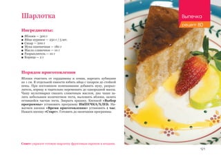 121
Ингредиенты:
■■ Яблоки — 300 г
■■ Яйцо куриное — 250 г / 5 шт.
■■ Сахар — 200 г
■■ Мука пшеничная — 180 г
■■ Масло сливочное — 10 г
■■ Разрыхлитель — 10 г
■■ Корица — 2 г
Порядок приготовления
Яблоки очистить от сердцевины и семян, нарезать кубиками
по 1 см. В отдельной емкости взбить яйца с сахаром до стойкой
пены. При постоянном помешивании добавить муку, разрых-
литель, корицу и тщательно перемешать до однородной массы.
Чашу мультиварки смазать сливочным маслом, дно чаши за-
лить небольшим количеством теста, выложить яблоки, залить
оставшейся частью теста. Закрыть крышку. Кнопкой «Выбор
программы» установить программу ВЫПЕЧКА/ХЛЕБ. На-
жатием кнопки «Время приготовления» установить 1 час.
Нажать кнопку «Старт». Готовить до окончания программы.
Шарлотка
Совет: украсьте готовую шарлотку фруктовым сиропом и ягодами.
Выпечка
рецепт 80
 