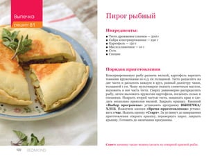 122 REDMOND
Пирог рыбный
Ингредиенты:
■■ Тесто дрожжевое слоеное — 500 г
■■ Сайра консервированная — 250 г
■■ Картофель — 150 г
■■ Масло сливочное — 10 г
■■ Соль
■■ Специи
Порядок приготовления
Консервированную рыбу размять вилкой, картофель нарезать
тонкими кружочками по 0,5 см толщиной. Тесто разделить на
две части и раскатать каждую в круг, равный диаметру чаши,
толщиной 1 см. Чашу мультиварки смазать сливочным маслом,
выложить в нее часть теста. Сверху равномерно распределить
рыбу, затем выложить кружочки картофеля, посыпать солью и
специями. Накрыть второй частью теста, защипать края и сде-
лать несколько проколов вилкой. Закрыть крышку. Кнопкой
«Выбор программы» установить программу ВЫПЕЧКА/
ХЛЕБ. Нажатием кнопки «Время приготовления» устано-
вить 1 час. Нажать кнопку «Старт». За 30 минут до завершения
приготовления открыть крышку, перевернуть пирог, закрыть
крышку. Готовить до окончания программы.
Совет: начинку также можно сделать из отварной красной рыбы.
Выпечка
рецепт 81
 
