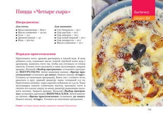 125
Пицца «Четыре сыра»
Ингредиенты:
Для теста:
■■ Мука пшеничная — 800 г
■■ Масло оливковое — 30 мл
■■ Соль — 15 г
■■ Дрожжи живые — 4 г
■■ Вода — 500 мл
Порядок приготовления
Приготовить тесто: дрожжи растворить в теплой воде. В муку
добавить соль, оливковое масло, тонкой струйкой влить воду с
дрожжами, вымесить тесто так, чтобы оно отставало от стенок
емкости. Готовое тесто выложить в чашу мультиварки, закрыть
крышку. Кнопкой «Выбор программы» установить програм-
му ЙОГУРТ/ТЕСТО. Затем нажатием кнопки «Время при-
готовления» установить 30 минут. Нажать кнопку «Старт».
Готовить до окончания программы. Взять 120 г готового теста,
раскатать в круг, равный диаметру чаши, толщиной 0,5 см.
Приготовить начинку: сыры нарезать кубиками по 0,5 см. Чашу
мультиварки смазать сливочным маслом, выложить тесто и
смазать его соусом, сверху по всему диаметру равномерно выло-
жить начинку. Закрыть крышку. Кнопкой «Выбор програм-
мы» установить программу ВЫПЕЧКА/ХЛЕБ. Затем нажати-
ем кнопки «Время приготовления» установить 30 минут.
Нажать кнопку «Старт». Готовить до окончания программы.
Совет: готовую пиццу можно украсить свежим базиликом.
Для начинки:
■■ Соус бешамель — 50 г
■■ Сыр дор блю — 20 г
■■ Сыр маасдам — 20 г
■■ Сыр козий твердый — 20 г
■■ Сыр моцарелла — 20 г
■■ Масло сливочное — 10 г
Выпечка
рецепт 84
 