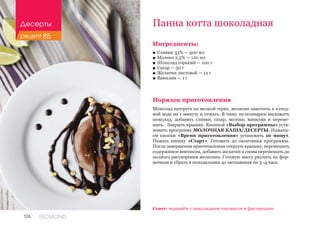 126 REDMOND
Ингредиенты:
■■ Сливки 33% — 400 мл
■■ Молоко 2,5% — 120 мл
■■ Шоколад горький — 100 г
■■ Сахар — 50 г
■■ Желатин листовой — 12 г
■■ Ванилин — 1 г
Порядок приготовления
Шоколад натереть на мелкой терке, желатин замочить в холод-
ной воде на 1 минуту и отжать. В чашу мультиварки выложить
шоколад, добавить сливки, сахар, молоко, ванилин и переме-
шать. Закрыть крышку. Кнопкой «Выбор программы» уста-
новить программу МОЛОЧНАЯ КАША/ДЕСЕРТЫ. Нажати-
ем кнопки «Время приготовления» установить 10 минут.
Нажать кнопку «Старт». Готовить до окончания программы.
После завершения приготовления открыть крышку, перемешать
содержимое венчиком, добавить желатин и снова перемешать до
полного растворения желатина. Готовую массу разлить по фор-
мочкам и убрать в холодильник до застывания на 3–4 часа.
Панна котта шоколадная
Совет: подавайте с шоколадным топпингом и фисташками.
Десерты
рецепт 85
 