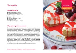 127
Ингредиенты:
■■ Сыр сливочный — 500 г
■■ Печенье песочное — 150 г
■■ Яйцо куриное — 250 г / 5 шт.
■■ Сахар — 170 г
■■ Мука — 100 г
■■ Масло сливочное — 100 г
■■ Ванилин — 5 г
■■ Клубничный сироп — 50 мл
Порядок приготовления
Печенье растереть, добавить сливочное масло, муку, одно яйцо,
перемешать до однородной массы. Полученное тесто выложить
чашу мультиварки, разровнять, сделать бортики. Отделить бе-
лок оставшихся яиц от желтка. Белок взбить до стойкой белой
пены, не прекращая взбивать, постепенно добавить сахар. Взби-
тые белки аккуратно смешать с сыром и добавить ванилин. Пе-
ремешивать до получения однородной консистенции. Готовую
начинку выложить в чашу мультиварки на тесто и разровнять.
Закрыть крышку. Кнопкой «Выбор программы» установить
программу ВЫПЕЧКА/ХЛЕБ. Нажатием кнопки «Время
приготовления» установить 1 час 30 минут. Нажать кнопку
«Старт». Готовить до окончания программы. Готовый чизкейк
остудить. Перед подачей полить клубничным сиропом.
Совет: перед подачей украсьте чизкейк свежими ягодами.
Чизкейк Десерты
рецепт 86
 