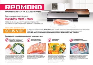 ПРОФЕССИОНАЛ НА ВАШЕЙ КУХНЕ!
Вакуумные упаковщики
REDMOND М021 и М020
предназначены для вакуумирования продуктов
и готовых блюд в специальных пакетах и контейнерах.
Продукты и блюда, упакованные в
вакуумные пакеты, удобно переносить,
они дольше остаются свежими и не
занимают много места.
Благодаря отсутствию контакта с
воздухом продукты, замаринованные
в вакууме, становятся невероятно
сочными, нежными и ароматными.
Вакуумные пакеты с маринадами не
занимают много места, их удобно
хранить и переносить.
Вакуумные пакеты надежно защищают
ценные вещи и документы от влаги
и других внешних воздействий, что
особенно важно во время путешествий
или переездов.
Вакуумная упаковка прекрасно подходит для:
При хранении блюд в вакууме продукты
остаются свежими гораздо дольше, чем
в обычных условиях, в них сохраняются
все витамины и полезные вещества.
При заморозке продукты в вакуумной
упаковке не теряют полезных свойств,
не вымораживаются и не высыхают.
долгосрочного хранения
продуктов, домашних
заготовок и готовых блюд
транспортировки
продуктов и блюд
маринования
продуктов
хранения ценных
предметов и документов
С помощью упаковщиков REDMOND можно готовить блюда при низких температурах и по технологии
Sous Vide — в процессе приготовления температура внутри и снаружи блюда одинакова,
продукты не высыхают, не подгорают и приобретают великолепный вкус и аромат!SOUS VIDE
Технология приготовления
 