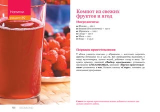 130 REDMOND
Ингредиенты:
■■ Яблоки — 120 г
■■ Вишня (без косточек) — 120 г
■■ Абрикосы — 120 г
■■ Сахар — 120 г
■■ Мята — 20 г
■■ Вода — 1-1,5 л
Порядок приготовления
У яблок удалить семечки, у абрикосов — косточки, нарезать
фрукты кубиками по 2–2,5 см. Все ингредиенты выложить в
чашу мультиварки, залить водой, добавить сахар и мяту. За-
крыть крышку, кнопкой «Выбор программы» установить
программу СУП/БОБОВЫЕ, кнопкой «Время приготовле-
ния» установить 1 час. Нажать кнопку «Старт», готовить до
окончания программы.
Компот из свежих
фруктов и ягод
Совет: во время приготовления можно добавить в компот две
дольки свежего лайма.
Напитки
рецепт 89
 