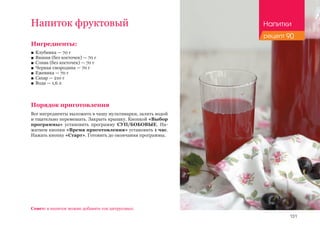 131
Напиток фруктовый
Ингредиенты:
■■ Клубника — 70 г
■■ Вишня (без косточек) — 70 г
■■ Слива (без косточек) — 70 г
■■ Черная смородина — 70 г
■■ Ежевика — 70 г
■■ Сахар — 210 г
■■ Вода — 1,6 л
Порядок приготовления
Все ингредиенты выложить в чашу мультиварки, залить водой
и тщательно перемешать. Закрыть крышку. Кнопкой «Выбор
программы» установить программу СУП/БОБОВЫЕ. На-
жатием кнопки «Время приготовления» установить 1 час.
Нажать кнопку «Старт». Готовить до окончания программы.
Совет: в напиток можно добавить сок цитрусовых.
Напитки
рецепт 90
 