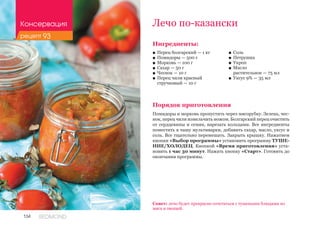 134 REDMOND
Ингредиенты:
■■ Перец болгарский — 1 кг
■■ Помидоры — 500 г
■■ Морковь — 100 г
■■ Сахар — 50 г
■■ Чеснок — 10 г
■■ Перец чили красный 				
стручковый — 10 г
Порядок приготовления
Помидоры и морковь пропустить через мясорубку. Зелень, чес-
нок, перец чили измельчить ножом. Болгарский перец очистить
от сердцевины и семян, нарезать кольцами. Все ингредиенты
поместить в чашу мультиварки, добавить сахар, масло, уксус и
соль. Все тщательно перемешать. Закрыть крышку. Нажатием
кнопки «Выбор программы» установить программу ТУШЕ-
НИЕ/ХОЛОДЕЦ. Кнопкой «Время приготовления» уста-
новить 1 час 30 минут. Нажать кнопку «Старт». Готовить до
окончания программы.
Лечо по-казански
■■ Соль
■■ Петрушка
■■ Укроп
■■ Масло 	
растительное — 75 мл
■■ Уксус 9% — 35 мл
Совет: лечо будет прекрасно сочетаться с тушеными блюдами из
мяса и овощей.
Консервация
рецепт 93
 