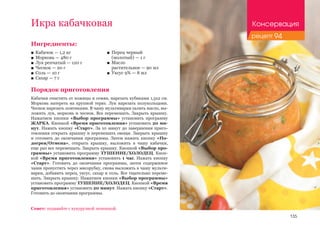 135
Ингредиенты:
■■ Кабачок — 1,2 кг
■■ Морковь — 480 г
■■ Лук репчатый — 120 г
■■ Чеснок — 20 г
■■ Соль — 10 г
■■ Сахар — 7 г
Порядок приготовления
Кабачки очистить от кожицы и семян, нарезать кубиками 1,5х2 см.
Морковь натереть на крупной терке. Лук нарезать полукольцами.
Чеснок нарезать ломтиками. В чашу мультиварки залить масло, вы-
ложить лук, морковь и чеснок. Все перемешать. Закрыть крышку.
Нажатием кнопки «Выбор программы» установить программу
ЖАРКА. Кнопкой «Время приготовления» установить 20 ми-
нут. Нажать кнопку «Старт». За 10 минут до завершения приго-
товления открыть крышку и перемешать овощи. Закрыть крышку
и готовить до окончания программы. Затем нажать кнопку «По-
догрев/Отмена», открыть крышку, выложить в чашу кабачки,
еще раз все перемешать. Закрыть крышку. Кнопкой «Выбор про-
граммы» установить программу ТУШЕНИЕ/ХОЛОДЕЦ. Кноп-
кой «Время приготовления» установить 1 час. Нажать кнопку
«Старт». Готовить до окончания программы, затем содержимое
чаши пропустить через мясорубку, снова выложить в чашу мульти-
варки, добавить перец, уксус, сахар и соль. Все тщательно переме-
шать. Закрыть крышку. Нажатием кнопки «Выбор программы»
установить программу ТУШЕНИЕ/ХОЛОДЕЦ. Кнопкой «Время
приготовления» установить 20 минут. Нажать кнопку «Старт».
Готовить до окончания программы.
Икра кабачковая
■■ Перец черный 	
(молотый) — 1 г
■■ Масло 	
растительное — 90 мл
■■ Уксус 9% — 8 мл
Совет: подавайте с кукурузной лепешкой.
Консервация
рецепт 94
 