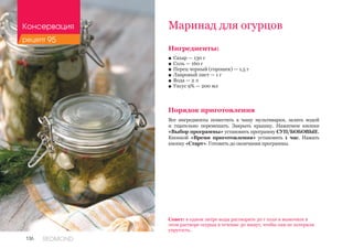 136 REDMOND
Ингредиенты:
■■ Сахар — 130 г
■■ Соль — 160 г
■■ Перец черный (горошек) — 1,5 г
■■ Лавровый лист — 1 г
■■ Вода — 2 л
■■ Уксус 9% — 200 мл
Порядок приготовления
Все ингредиенты поместить в чашу мультиварки, залить водой
и тщательно перемешать. Закрыть крышку. Нажатием кнопки
«Выбор программы» установить программу СУП/БОБОВЫЕ.
Кнопкой «Время приготовления» установить 1 час. Нажать
кнопку «Старт». Готовить до окончания программы.
Маринад для огурцов
Совет: в одном литре воды растворите 30 г соли и вымочите в
этом растворе огурцы в течение 30 минут, чтобы они не потеряли
упругость.
Консервация
рецепт 95
 