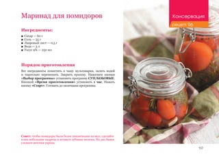 137
Ингредиенты:
■■ Сахар — 60 г
■■ Соль — 55 г
■■ Лавровый лист — 0,5 г
■■ Вода — 3 л
■■ Уксус 9% — 250 мл
Порядок приготовления
Все ингредиенты поместить в чашу мультиварки, залить водой
и тщательно перемешать. Закрыть крышку. Нажатием кнопки
«Выбор программы» установить программу СУП/БОБОВЫЕ.
Кнопкой «Время приготовления» установить 1 час. Нажать
кнопку «Старт». Готовить до окончания программы.
Маринад для помидоров
Совет: чтобы помидоры были более пикантными на вкус, сделайте
в них небольшие надрезы и вставьте зубчики чеснока. На дно банки
уложите веточки укропа.
Консервация
рецепт 96
 