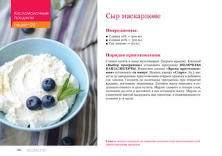 140 REDMOND
Сыр маскарпоне
Ингредиенты:
■■ Сливки 10% — 300 мл
■■ Сливки 20% — 300 мл
■■ Сок лимона — 20 мл
Порядок приготовления
Сливки залить в чашу мультиварки. Закрыть крышку. Кнопкой
«Выбор программы» установить программу МОЛОЧНАЯ
КАША/ДЕСЕРТЫ. Нажатием кнопки «Время приготовле-
ния» установить 10 минут. Нажать кнопку «Старт». За 3 ми-
нуты до завершения приготовления открыть крышку и добавить
сок лимона. Готовить до окончания программы при открытой
крышке, постоянно помешивая. Готовую массу перелить в от-
дельную емкость и дать остыть. Марлю сложить в четыре слоя,
положить на сито и выложить в нее остывшую массу. Марлю со
сливочной массой выдержать над емкостью в подвешенном со-
стоянии 3–6 часов.
Совет: можно подавать со свежими ягодами или использовать для
приготовления десертов.
Кисломолочные
продукты
рецепт 99
 