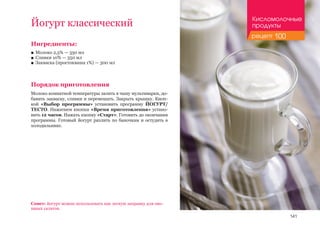 141
Йогурт классический
Ингредиенты:
■■ Молоко 2,5% — 350 мл
■■ Сливки 10% — 350 мл
■■ Закваска (простокваша 1%) — 300 мл
Порядок приготовления
Молоко комнатной температуры залить в чашу мультиварки, до-
бавить закваску, сливки и перемешать. Закрыть крышку. Кноп-
кой «Выбор программы» установить программу ЙОГУРТ/
ТЕСТО. Нажатием кнопки «Время приготовления» устано-
вить 12 часов. Нажать кнопку «Старт». Готовить до окончания
программы. Готовый йогурт разлить по баночкам и остудить в
холодильнике.
Совет: йогурт можно использовать как легкую заправку для ово-
щных салатов.
Кисломолочные
продукты
рецепт 100
 