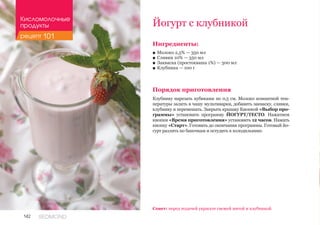 142 REDMOND
Йогурт с клубникой
Ингредиенты:
■■ Молоко 2,5% — 350 мл
■■ Сливки 10% — 350 мл
■■ Закваска (простокваша 1%) — 300 мл
■■ Клубника — 100 г
Порядок приготовления
Клубнику нарезать кубиками по 0,5 см. Молоко комнатной тем-
пературы залить в чашу мультиварки, добавить закваску, сливки,
клубнику и перемешать. Закрыть крышку Кнопкой «Выбор про-
граммы» установить программу ЙОГУРТ/ТЕСТО. Нажатием
кнопки «Время приготовления» установить 12 часов. Нажать
кнопку «Старт». Готовить до окончания программы. Готовый йо-
гурт разлить по баночкам и остудить в холодильнике.
Совет: перед подачей украсьте свежей мятой и клубникой.
Кисломолочные
продукты
рецепт 101
 