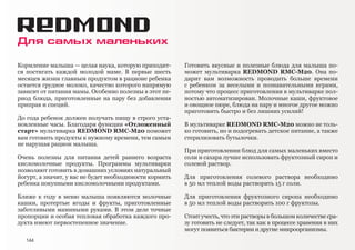 Для самых маленьких
Кормление малыша — целая наука, которую приходит-
ся постигать каждой молодой маме. В первые шесть
месяцев жизни главным продуктом в рационе ребенка
остается грудное молоко, качество которого напрямую
зависит от питания мамы. Особенно полезны в этот пе-
риод блюда, приготовленные на пару без добавления
приправ и специй.
До года ребенок должен получать пищу в строго уста-
новленные часы. Благодаря функции «Отложенный
старт» мультиварка REDMOND RMC-M20 поможет
вам готовить продукты к нужному времени, тем самым
не нарушая рацион малыша.
Очень полезны для питания детей раннего возраста
кисломолочные продукты. Программы мультиварки
позволяют готовить в домашних условиях натуральный
йогурт, а значит, у вас не будет необходимости кормить
ребенка покупными кисломолочными продуктами.
Ближе к году в меню малыша появляются молочные
кашки, протертые ягоды и фрукты, приготовленные
заботливыми мамиными руками. В этом деле точные
пропорции и особая тепловая обработка каждого про-
дукта имеют первостепенное значение.
Готовить вкусные и полезные блюда для малыша по-
может мультиварка REDMOND RMC-M20. Она по-
дарит вам возможность проводить больше времени
с ребенком за веселыми и познавательными играми,
потому что процесс приготовления в мультиварке пол-
ностью автоматизирован. Молочные каши, фруктовое
и овощное пюре, блюда на пару и многое другое можно
приготовить быстро и без лишних усилий!
В мультиварке REDMOND RMC-M20 можно не толь-
ко готовить, но и подогревать детское питание, а также
стерилизовать бутылочки.
При приготовлении блюд для самых маленьких вместо
соли и сахара лучше использовать фруктозный сироп и
солевой раствор.
Для приготовления солевого раствора необходимо
в 50 мл теплой воды растворить 15 г соли.
Для приготовления фруктозного сиропа необходимо
в 50 мл теплой воды растворить 100 г фруктозы.
Стоит учесть, что эти растворы в большом количестве сра-
зу готовить не следует, так как в процессе хранения в них
могут появиться бактерии и другие микроорганизмы.
144
 