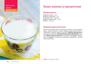 146 REDMOND
Ингредиенты:
■■ Крупа манная — 20 г
■■ Масло сливочное — 5 г
■■ Молоко 2,5% — 200 мл
■■ Фруктозный сироп — 3 мл
■■ Вода — 200 мл
Порядок приготовления
Чашу мультиварки смазать сливочным маслом, в нее выложить
крупу, залить молоком и водой, добавить фруктозный сироп и
перемешать. Закрыть крышку, кнопкой «Выбор программы»
установить программу МОЛОЧНАЯ КАША/ДЕСЕРТЫ, кноп-
кой «Время приготовления» установить 15 минут. Нажать
кнопку «Старт», готовить до окончания программы. Готовую
кашу перемешать.
Каша манная 5-процентная
Совет: с четырех месяцев.
Детское
меню
рецепт 102
 