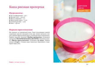 147
Ингредиенты:
■■ Рис шлифованный — 30 г
■■ Молоко 2,5% — 100 мл
■■ Масло сливочное — 5 г
■■ Фруктозный сироп — 5 мл
■■ Солевой раствор — 3 мл
■■ Вода — 250 мл
Порядок приготовления
Рис промыть до прозрачной воды. Чашу мультиварки смазать
сливочным маслом, выложить в нее рис, залить молоком и во-
дой, добавить фруктозный сироп, солевой раствор и перемешать.
Закрыть крышку. Кнопкой «Выбор программы» установить
программу МОЛОЧНАЯ КАША/ДЕСЕРТЫ. Нажатием кноп-
ки «Время приготовления» установить 25 минут. Нажать
кнопку «Старт». Готовую кашу тщательно перемешать и про-
тереть через сито.
Каша рисовая протертая
Совет: с четырех месяцев.
Детское
меню
рецепт 103
 