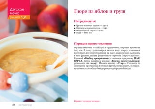 148 REDMOND
Ингредиенты:
■■ Груши зеленых сортов — 240 г
■■ Яблоки зеленых сортов — 240 г
■■ Фруктозный сироп — 3 мл
■■ Вода — 600 мл
Порядок приготовления
Фрукты очистить от кожуры и сердцевины, нарезать кубиками
по 3 см. В чашу мультиварки налить воду, сверху установить
контейнер для приготовления на пару, равномерно выложить
в него фрукты, полить фруктозным сиропом. Закрыть крышку.
Кнопкой «Выбор программы» установить программу ПАР/
ВАРКА. Затем нажатием кнопки «Время приготовления»
установить 20 минут. Нажать кнопку «Старт». Готовить до
окончания программы. Готовые фрукты переложить в отдель-
ную емкость и взбить блендером до однородной массы.
Пюре из яблок и груш
Совет: с четырех месяцев.
Детское
меню
рецепт 104
 