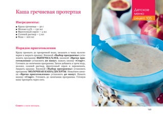 149
Ингредиенты:
■■ Крупа гречневая — 30 г
■■ Молоко 2,5% — 130 мл
■■ Фруктозный сироп — 5 мл
■■ Солевой раствор — 5 мл
■■ Вода — 200 мл
Порядок приготовления
Крупу промыть до прозрачной воды, засыпать в чашу мульти-
варки и закрыть крышку. Кнопкой «Выбор программы» уста-
новить программу ВЫПЕЧКА/ХЛЕБ, кнопкой «Время при-
готовления» установить 20 минут, нажать кнопку «Старт».
Готовить до окончания программы. Затем добавить к грече воду,
молоко, солевой раствор, фруктозный сироп и перемешать.
Закрыть крышку. Кнопкой «Выбор программы» установить
программу МОЛОЧНАЯ КАША/ДЕСЕРТЫ. Нажатием кноп-
ки «Время приготовления» установить 40 минут. Нажать
кнопку «Старт». Готовить до окончания программы. Готовую
кашу протереть через сито.
Каша гречневая протертая
Совет: с пяти месяцев.
Детское
меню
рецепт 105
 