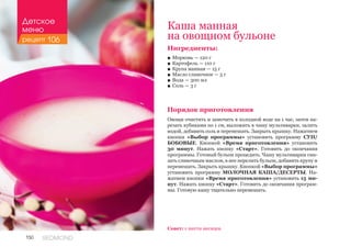 150 REDMOND
Ингредиенты:
■■ Морковь — 120 г
■■ Картофель — 110 г
■■ Крупа манная — 15 г
■■ Масло сливочное — 5 г
■■ Вода — 300 мл
■■ Соль — 3 г
Порядок приготовления
Овощи очистить и замочить в холодной воде на 1 час, затем на-
резать кубиками по 1 см, выложить в чашу мультиварки, залить
водой, добавить соль и перемешать. Закрыть крышку. Нажатием
кнопки «Выбор программы» установить программу СУП/
БОБОВЫЕ. Кнопкой «Время приготовления» установить
30 минут. Нажать кнопку «Старт». Готовить до окончания
программы. Готовый бульон процедить. Чашу мультиварки сма-
зать сливочным маслом, в нее перелить бульон, добавить крупу и
перемешать. Закрыть крышку. Кнопкой «Выбор программы»
установить программу МОЛОЧНАЯ КАША/ДЕСЕРТЫ. На-
жатием кнопки «Время приготовления» установить 15 ми-
нут. Нажать кнопку «Старт». Готовить до окончания програм-
мы. Готовую кашу тщательно перемешать.
Каша манная
на овощном бульоне
Совет: с шести месяцев.
Детское
меню
рецепт 106
 