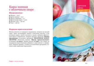 151
Ингредиенты:
■■ Яблоко — 210 г
■■ Крупа манная — 20 г
■■ Масло сливочное — 5 г
■■ Фруктозный сироп — 5 мл
■■ Молоко 2,5% — 150 мл
■■ Вода — 150 мл
Порядок приготовления
Яблоко очистить от кожуры и сердцевины, натереть на мелкой
терке. Чашу мультиварки смазать сливочным маслом, в нее
выложить крупу, залить молоком и водой, добавить фруктоз-
ный сироп и перемешать. Закрыть крышку. Кнопкой «Выбор
программы» установить программу МОЛОЧНАЯ КАША/
ДЕСЕРТЫ. Нажатием кнопки «Время приготовления»
установить 15 минут. Нажать кнопку «Старт». За 5 минут до
завершения приготовления добавить в кашу яблоко и переме-
шать. Закрыть крышку, готовить до окончания программы. Го-
товую кашу тщательно перемешать.
Каша манная
с яблочным пюре
Совет: с шести месяцев.
Детское
меню
рецепт 107
 