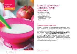 152 REDMOND
Ингредиенты:
■■ Молоко 2,5% — 150 мл
■■ Мука гречневая — 10 г
■■ Мука рисовая — 10 г
■■ Масло сливочное — 5 г
■■ Фруктозный сироп — 5 мл
■■ Солевой раствор — 3 мл
■■ Вода — 50 мл
Порядок приготовления
Рисовую и гречневую муку смешать с молоком (50 мл), пере-
мешать венчиком до однородной массы. Чашу мультиварки
смазать сливочным маслом, в нее перелить воду и оставшееся
молоко, добавить солевой раствор, фруктозный сироп и переме-
шать. Закрыть крышку. Кнопкой «Выбор программы» уста-
новить программу МОЛОЧНАЯ КАША/ДЕСЕРТЫ. Нажати-
ем кнопки «Время приготовления» установить 10 минут.
Нажать кнопку «Старт». За 5 минут до завершения приготов-
ления добавить полученную смесь и перемешать до однородной
массы. Закрыть крышку, готовить до окончания программы.
Готовую кашу тщательно перемешать.
Каша из гречневой
и рисовой муки
Совет: с шести месяцев.
Детское
меню
рецепт 108
 