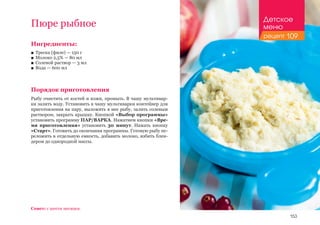 153
Ингредиенты:
■■ Треска (филе) — 150 г
■■ Молоко 2,5% — 80 мл
■■ Солевой раствор — 3 мл
■■ Вода — 600 мл
Порядок приготовления
Рыбу очистить от костей и кожи, промыть. В чашу мультивар-
ки залить воду. Установить в чашу мультиварки контейнер для
приготовления на пару, выложить в нее рыбу, залить солевым
раствором, закрыть крышку. Кнопкой «Выбор программы»
установить программу ПАР/ВАРКА. Нажатием кнопки «Вре-
мя приготовления» установить 30 минут. Нажать кнопку
«Старт». Готовить до окончания программы. Готовую рыбу пе-
реложить в отдельную емкость, добавить молоко, взбить блен-
дером до однородной массы.
Пюре рыбное
Совет: с шести месяцев.
Детское
меню
рецепт 109
 